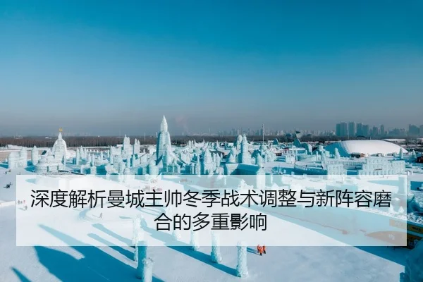 深度解析曼城主帅冬季战术调整与新阵容磨合的多重影响